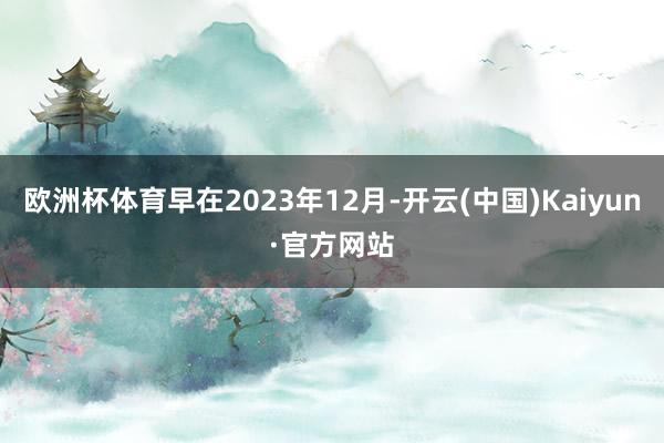 欧洲杯体育早在2023年12月-开云(中国)Kaiyun·官方网站