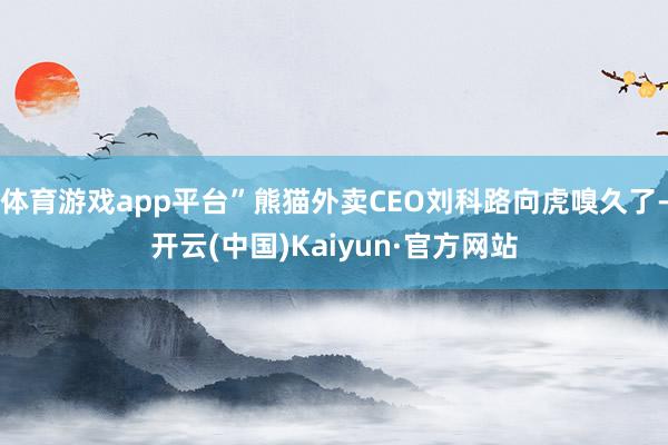 体育游戏app平台”熊猫外卖CEO刘科路向虎嗅久了-开云(中国)Kaiyun·官方网站