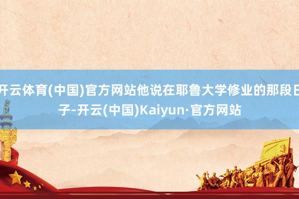 开云体育(中国)官方网站他说在耶鲁大学修业的那段日子-开云(中国)Kaiyun·官方网站