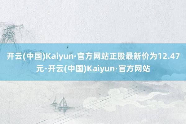 开云(中国)Kaiyun·官方网站正股最新价为12.47元-开云(中国)Kaiyun·官方网站