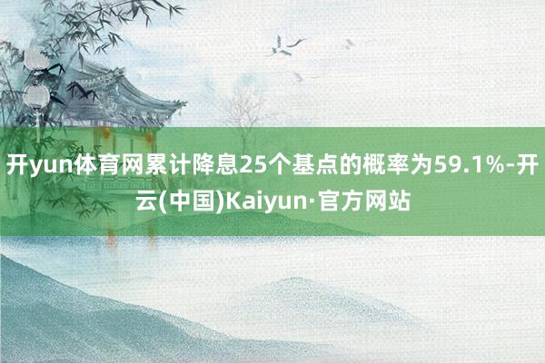 开yun体育网累计降息25个基点的概率为59.1%-开云(中国)Kaiyun·官方网站