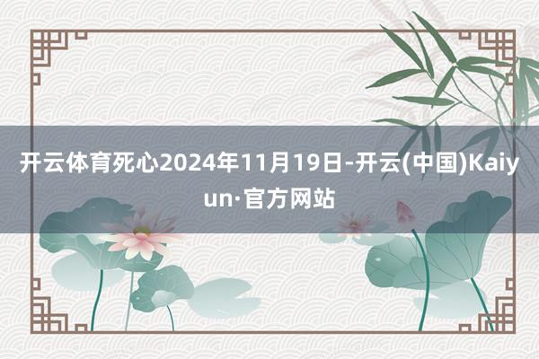 开云体育死心2024年11月19日-开云(中国)Kaiyun·官方网站