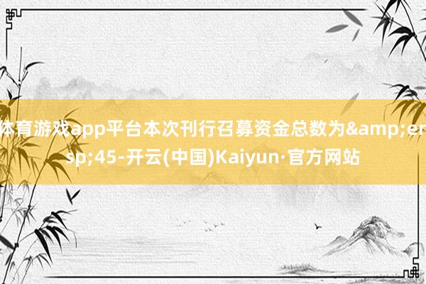 体育游戏app平台本次刊行召募资金总数为&ensp;45-开云(中国)Kaiyun·官方网站