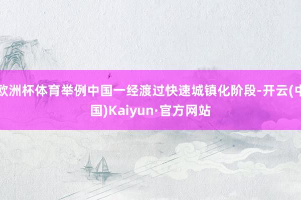 欧洲杯体育举例中国一经渡过快速城镇化阶段-开云(中国)Kaiyun·官方网站