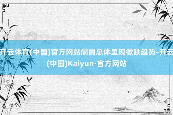 开云体育(中国)官方网站阛阓总体呈现微跌趋势-开云(中国)Kaiyun·官方网站