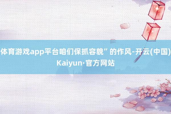 体育游戏app平台咱们保抓容貌”的作风-开云(中国)Kaiyun·官方网站