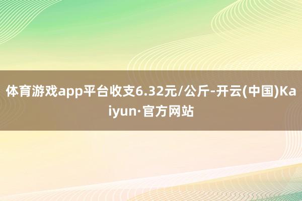 体育游戏app平台收支6.32元/公斤-开云(中国)Kaiyun·官方网站