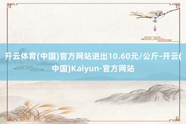 开云体育(中国)官方网站进出10.60元/公斤-开云(中国)Kaiyun·官方网站