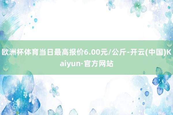 欧洲杯体育当日最高报价6.00元/公斤-开云(中国)Kaiyun·官方网站