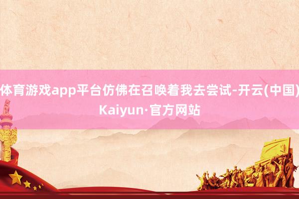 体育游戏app平台仿佛在召唤着我去尝试-开云(中国)Kaiyun·官方网站