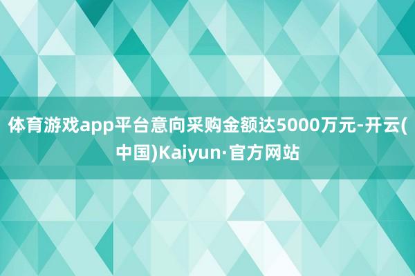 体育游戏app平台意向采购金额达5000万元-开云(中国)Kaiyun·官方网站