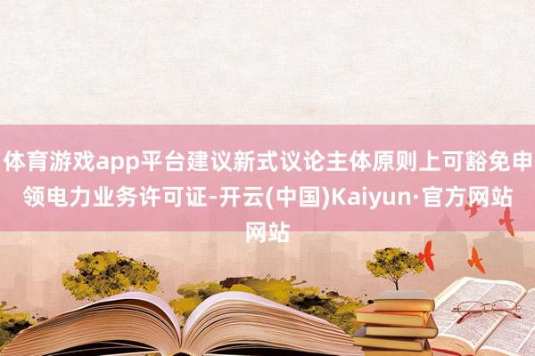 体育游戏app平台建议新式议论主体原则上可豁免申领电力业务许可证-开云(中国)Kaiyun·官方网站