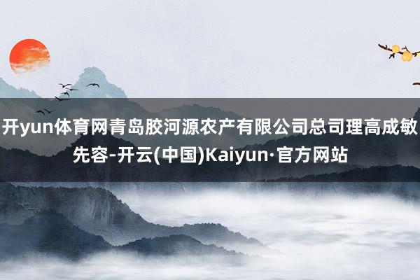 开yun体育网　　青岛胶河源农产有限公司总司理高成敏先容-开云(中国)Kaiyun·官方网站