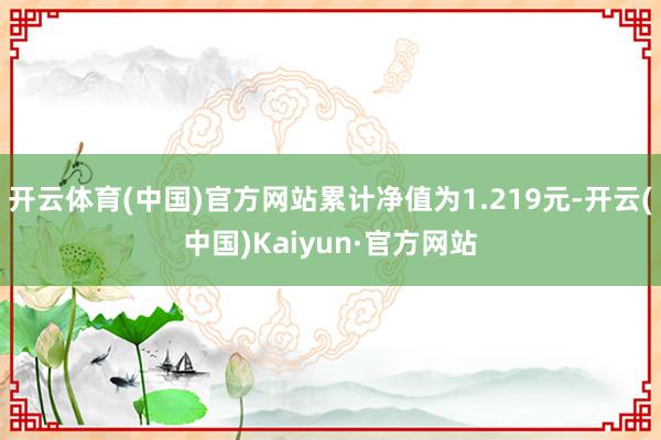 开云体育(中国)官方网站累计净值为1.219元-开云(中国)Kaiyun·官方网站