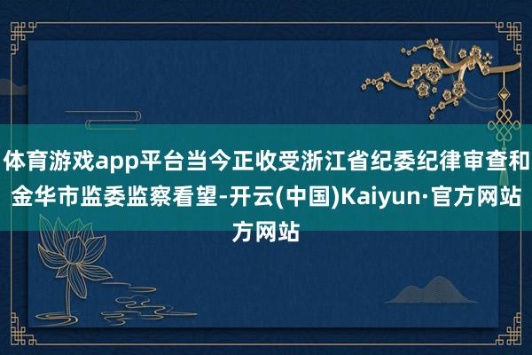 体育游戏app平台当今正收受浙江省纪委纪律审查和金华市监委监察看望-开云(中国)Kaiyun·官方网站