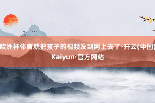 欧洲杯体育就把孩子的视频发到网上去了-开云(中国)Kaiyun·官方网站