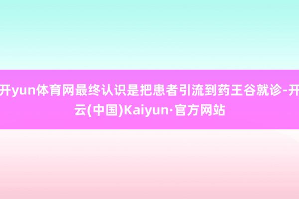 开yun体育网最终认识是把患者引流到药王谷就诊-开云(中国)Kaiyun·官方网站