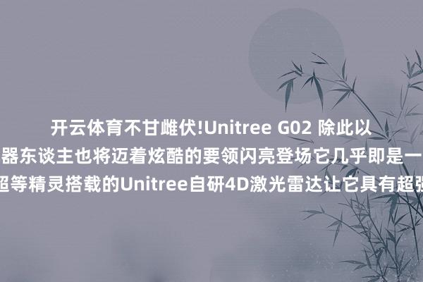 开云体育不甘雌伏!　　Unitree G02 　　除此以外　　Unitree G02四足机器东谈主　　也将迈着炫酷的要领闪亮登场　　它几乎即是　　一个来自机械天下的超等精灵　　搭载的Unitree自研4D激光雷达　　让它具有超强的感知才智　　能像领有透视眼雷同　　看清全地形的每一处遍及　　荒诞逃匿各式拦阻　　开脱穿梭在每一个边缘　　它的动作姿态丰富各样　　跳动、伸懒腰、持手　　高兴、扑东谈主、坐下