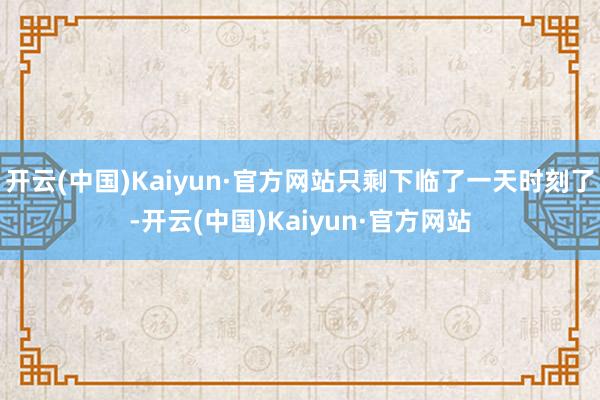 开云(中国)Kaiyun·官方网站只剩下临了一天时刻了-开云(中国)Kaiyun·官方网站