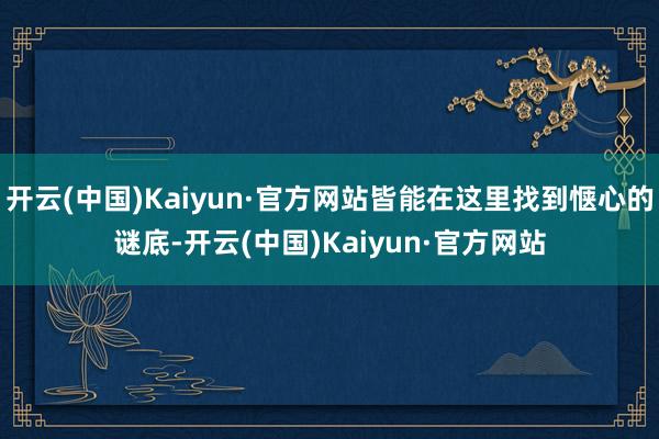 开云(中国)Kaiyun·官方网站皆能在这里找到惬心的谜底-开云(中国)Kaiyun·官方网站