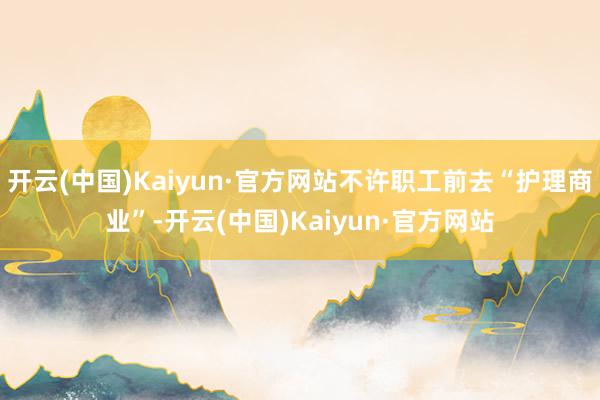 开云(中国)Kaiyun·官方网站不许职工前去“护理商业”-开云(中国)Kaiyun·官方网站