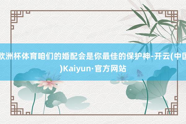 欧洲杯体育咱们的婚配会是你最佳的保护神-开云(中国)Kaiyun·官方网站