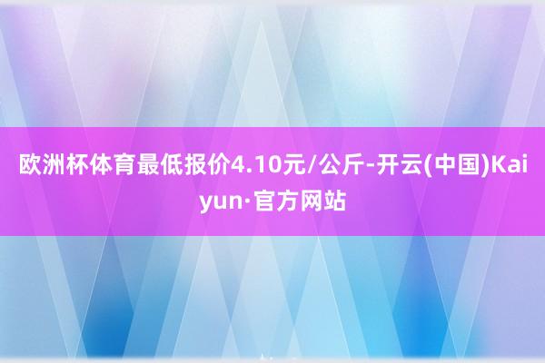 欧洲杯体育最低报价4.10元/公斤-开云(中国)Kaiyun·官方网站