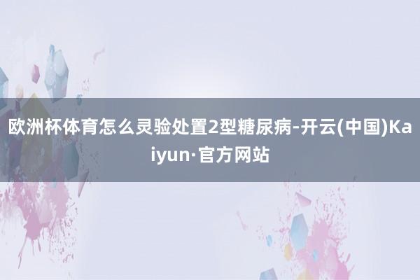 欧洲杯体育怎么灵验处置2型糖尿病-开云(中国)Kaiyun·官方网站