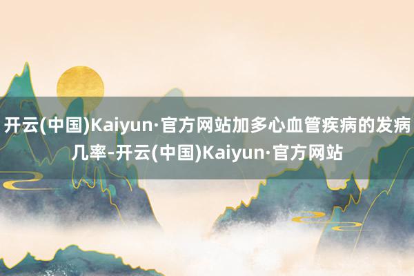 开云(中国)Kaiyun·官方网站加多心血管疾病的发病几率-开云(中国)Kaiyun·官方网站