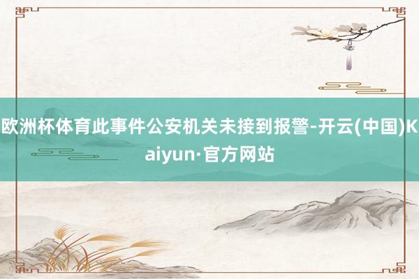 欧洲杯体育此事件公安机关未接到报警-开云(中国)Kaiyun·官方网站