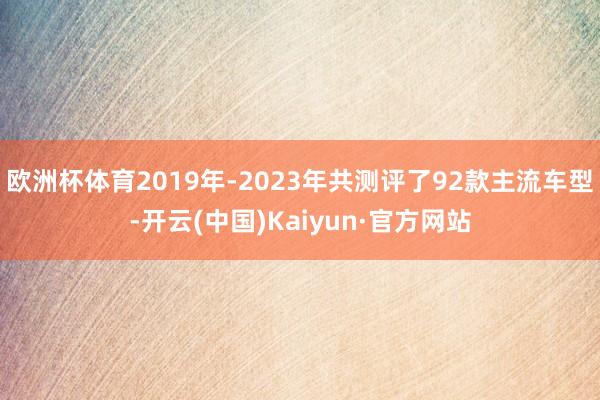 欧洲杯体育2019年-2023年共测评了92款主流车型-开云(中国)Kaiyun·官方网站