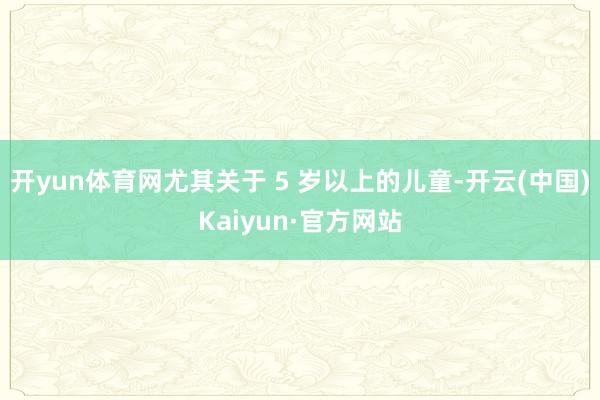 开yun体育网尤其关于 5 岁以上的儿童-开云(中国)Kaiyun·官方网站