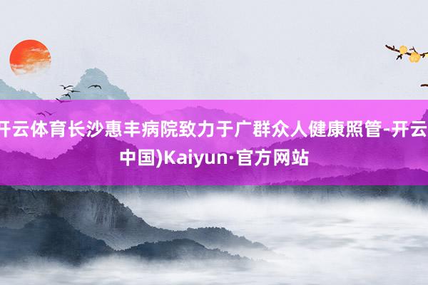 开云体育长沙惠丰病院致力于广群众人健康照管-开云(中国)Kaiyun·官方网站