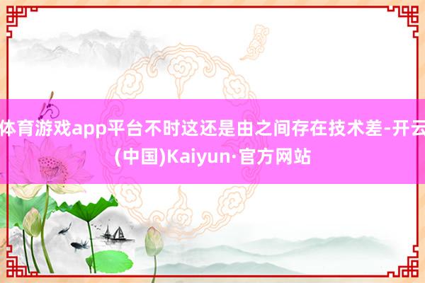 体育游戏app平台不时这还是由之间存在技术差-开云(中国)Kaiyun·官方网站