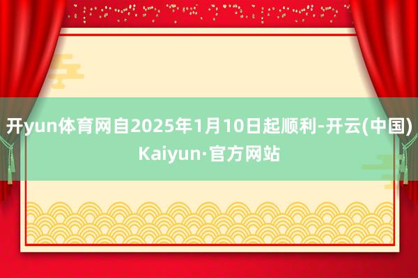 开yun体育网自2025年1月10日起顺利-开云(中国)Kaiyun·官方网站