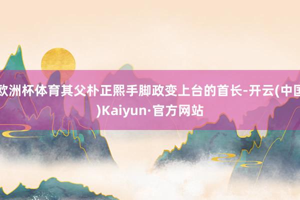 欧洲杯体育其父朴正熙手脚政变上台的首长-开云(中国)Kaiyun·官方网站