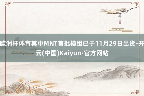 欧洲杯体育其中MNT首批模组已于11月29日出货-开云(中国)Kaiyun·官方网站