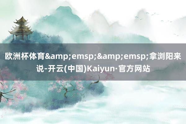 欧洲杯体育&emsp;&emsp;拿浏阳来说-开云(中国)Kaiyun·官方网站