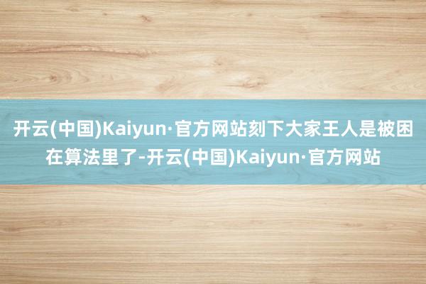 开云(中国)Kaiyun·官方网站刻下大家王人是被困在算法里了-开云(中国)Kaiyun·官方网站