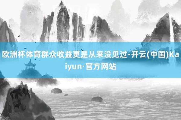 欧洲杯体育群众收益更是从来没见过-开云(中国)Kaiyun·官方网站