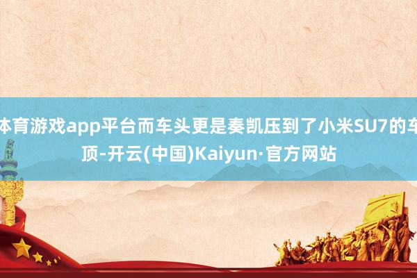 体育游戏app平台而车头更是奏凯压到了小米SU7的车顶-开云(中国)Kaiyun·官方网站