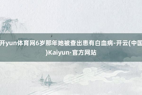 开yun体育网6岁那年她被查出患有白血病-开云(中国)Kaiyun·官方网站