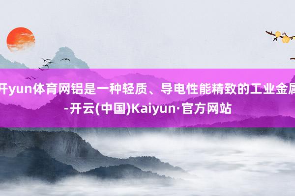 开yun体育网铝是一种轻质、导电性能精致的工业金属-开云(中国)Kaiyun·官方网站