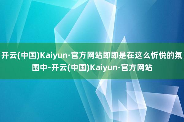 开云(中国)Kaiyun·官方网站即即是在这么忻悦的氛围中-开云(中国)Kaiyun·官方网站