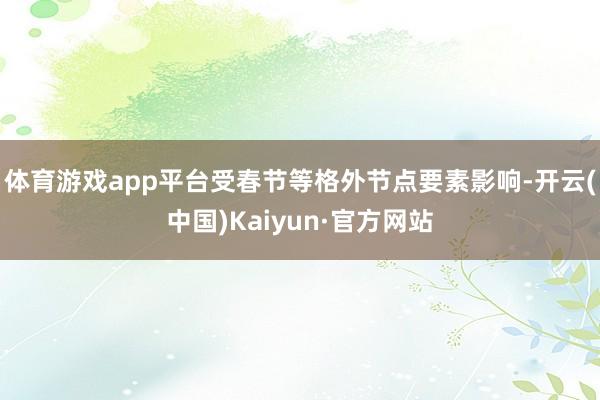 体育游戏app平台受春节等格外节点要素影响-开云(中国)Kaiyun·官方网站