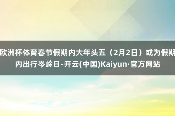 欧洲杯体育春节假期内大年头五（2月2日）或为假期内出行岑岭日-开云(中国)Kaiyun·官方网站