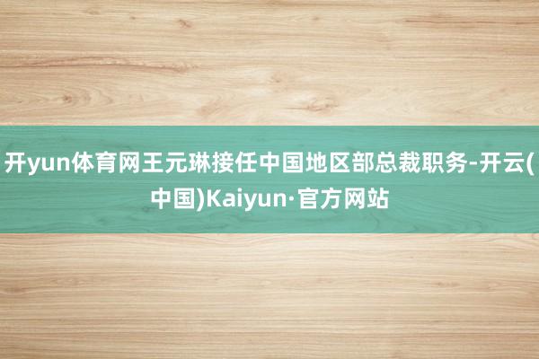 开yun体育网王元琳接任中国地区部总裁职务-开云(中国)Kaiyun·官方网站