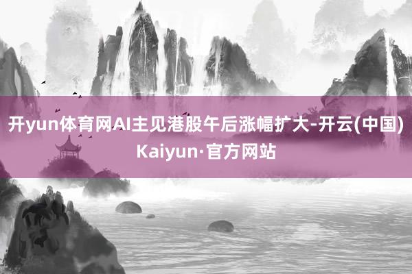 开yun体育网AI主见港股午后涨幅扩大-开云(中国)Kaiyun·官方网站