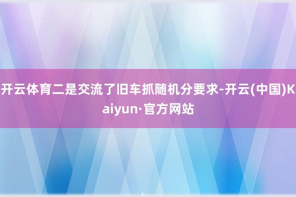 开云体育二是交流了旧车抓随机分要求-开云(中国)Kaiyun·官方网站