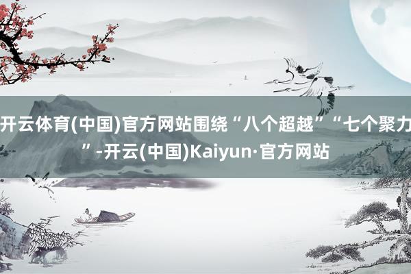 开云体育(中国)官方网站围绕“八个超越”“七个聚力”-开云(中国)Kaiyun·官方网站